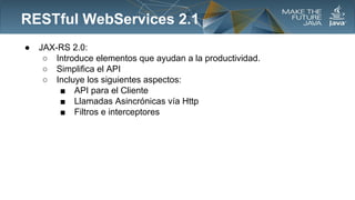 RESTful WebServices 2.1
●

JAX-RS 2.0:
○ Introduce elementos que ayudan a la productividad.
○ Simplifica el API
○ Incluye los siguientes aspectos:
■ API para el Cliente
■ Llamadas Asincrónicas vía Http
■ Filtros e interceptores

 