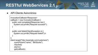 RESTful WebServices 2.1
●

API Cliente Asincrónico
InvocationCallback<Response>
callback = new InvocationCallback {
public void completed(Response res) {
System.out.println("Request success!");
}
public void failed(ClientException e) {
System.out.println("Request failed!");n
}
};
client.target("http://example.com/customers")
.queryParam("name", "Bill Burke")
.request()
.async()
.get(callback);

 