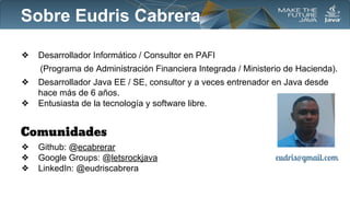 Sobre Eudris Cabrera
❖

Desarrollador Informático / Consultor en PAFI
(Programa de Administración Financiera Integrada / Ministerio de Hacienda).

❖
❖

Desarrollador Java EE / SE, consultor y a veces entrenador en Java desde
hace más de 6 años.
Entusiasta de la tecnología y software libre.

Comunidades
❖
❖
❖

Github: @ecabrerar
Google Groups: @letsrockjava
LinkedIn: @eudriscabrera

eudris@gmail.com

 