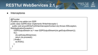 RESTful WebServices 2.1
●

Interceptores
@Provider
//Codifica una salida con GZIP.
public class GZIPEndoer implements WriterInterceptor {
public void aroundWriteTo(WriterInterceptorContext ctx) throws IOException,
WebApplicationException {
GZIPOutputStream os = new GZIPOutputStream(ctx.getOutputStream());
try {
ctx.setOutputStream(os);
return ctx.proceed();
} finally {
os.finish();
}
}
}

 