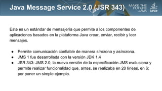 Java Message Service 2.0 (JSR 343)
Este es un estándar de mensajería que permite a los componentes de
aplicaciones basados en la plataforma Java crear, enviar, recibir y leer
mensajes.
●
●
●

Permite comunicación confiable de manera síncrona y asíncrona.
JMS 1 fue desarrollada con la versión JDK 1.4
JSR 343: JMS 2.0, la nueva versión de la especificación JMS evoluciona y
permite realizar funcionalidad que, antes, se realizaba en 20 líneas, en 6;
por poner un simple ejemplo.

 
