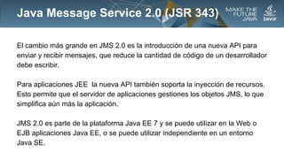 Java Message Service 2.0 (JSR 343)
El cambio más grande en JMS 2.0 es la introducción de una nueva API para
enviar y recibir mensajes, que reduce la cantidad de código de un desarrollador
debe escribir.
Para aplicaciones JEE la nueva API también soporta la inyección de recursos.
Esto permite que el servidor de aplicaciones gestiones los objetos JMS, lo que
simplifica aún más la aplicación.
JMS 2.0 es parte de la plataforma Java EE 7 y se puede utilizar en la Web o
EJB aplicaciones Java EE, o se puede utilizar independiente en un entorno
Java SE.

 