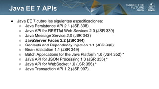 Java EE 7 APIs
●

Java EE 7 cubre las siguientes especificaciones:
○ Java Persistence API 2.1 (JSR 338)
○ Java API for RESTful Web Services 2.0 (JSR 339)
○ Java Message Service 2.0 (JSR 343)
○ JavaServer Faces 2.2 (JSR 344)
○ Contexts and Dependency Injection 1.1 (JSR 346)
○ Bean Validation 1.1 (JSR 349)
○ Batch Applications for the Java Platform 1.0 (JSR 352) *
○ Java API for JSON Processing 1.0 (JSR 353) *
○ Java API for WebSocket 1.0 (JSR 356) *
○ Java Transaction API 1.2 (JSR 907)

 