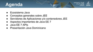 Agenda
●
●
●
●
●
●

Ecosistema Java
Conceptos generales sobre JEE
Servidores de Aplicaciones y/o contenedores JEE
Aspectos importantes de Java EE 7
Java EE 7 APIs
Presentación Java Dominicano

 