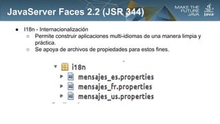 JavaServer Faces 2.2 (JSR 344)
●

I18n - Internacionalización
○ Permite construir aplicaciones multi-idiomas de una manera limpia y
práctica.
○ Se apoya de archivos de propiedades para estos fines.

 