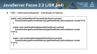 JavaServer Faces 2.2 (JSR 344)
●

I18n - Internacionalización - Cambiado el Idioma
public void cambiarIdiomaFrances(ActionEvent evento){
FacesContext.getCurrentInstance().getViewRoot().setLocale(new Locale("fr"));
}
public void cambiarIdiomaEspanol(ActionEvent evento){
FacesContext.getCurrentInstance().getViewRoot().setLocale(new Locale
("es"));
}
public void cambiarIdiomaIngles(ActionEvent evento){
FacesContext.getCurrentInstance().getViewRoot().setLocale(new Locale
("us"));
}

 