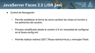 JavaServer Faces 2.2 (JSR 344)
●

Control de Navegación
○

Permite establecer la forma de como cambiar las vistas en función a
los peticiones del usuario.

○

Proceso simplificado desde la versión 2.X sin necesidad de configurar
en el faces-config.xml

○

Permite realizar redirect (GET,?faces-redirect=true) y mensajes Flash.

 