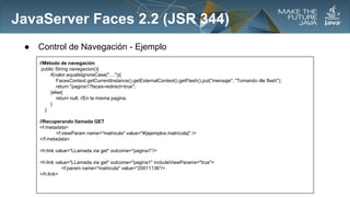 JavaServer Faces 2.2 (JSR 344)
●

Control de Navegación - Ejemplo
//Método de navegación
public String navegacion(){
if(valor.equalsIgnoreCase("....")){
FacesContext.getCurrentInstance().getExternalContext().getFlash().put("mensaje", "Tomando dle flash");
return "pagina1?faces-redirect=true";
}else{
return null; //En la misma pagina.
}
}
//Recuperando llamada GET
<f:metadata>
<f:viewParam name="matricula" value="#{ejemplos.matricula}" />
</f:metadata>
<h:link value="LLamada via get" outcome="pagina1"/>
<h:link value="LLamada via get" outcome="pagina1" includeViewParams="true">
<f:param name="matricula" value="20011136"/>
</h:link>

 