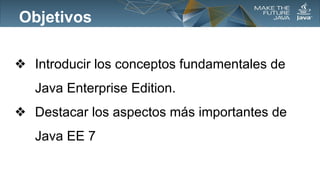 Objetivos
❖ Introducir los conceptos fundamentales de
Java Enterprise Edition.
❖ Destacar los aspectos más importantes de
Java EE 7

 