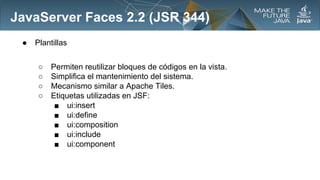 JavaServer Faces 2.2 (JSR 344)
●

Plantillas
○
○
○
○

Permiten reutilizar bloques de códigos en la vista.
Simplifica el mantenimiento del sistema.
Mecanismo similar a Apache Tiles.
Etiquetas utilizadas en JSF:
■ ui:insert
■ ui:define
■ ui:composition
■ ui:include
■ ui:component

 