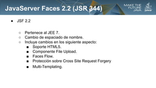 JavaServer Faces 2.2 (JSR 344)
●

JSF 2.2
○
○
○

Pertenece al JEE 7.
Cambio de espaciado de nombre.
Incluye cambios en los siguiente aspecto:
■ Soporte HTML5.
■ Componente File Upload.
■ Faces Flow.
■ Protección sobre Cross Site Request Forgery
■ Multi-Templating.

 