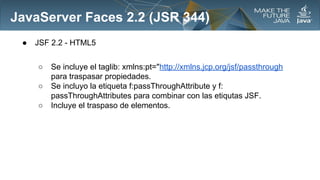 JavaServer Faces 2.2 (JSR 344)
●

JSF 2.2 - HTML5
○
○
○

Se incluye el taglib: xmlns:pt="http://xmlns.jcp.org/jsf/passthrough
para traspasar propiedades.
Se incluyo la etiqueta f:passThroughAttribute y f:
passThroughAttributes para combinar con las etiqutas JSF.
Incluye el traspaso de elementos.

 