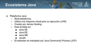 Ecosistema Java
●

Plataforma Java:
○ Multi-plataforma.
○ Utiliza una máquina virtual para su ejecución (JVM)
○ Creado por James Gosling
○ Esta dividida en:
■ Java SE
■ Java EE
■ Java ME
■ Javafx
○ El estandar es manejado por Java Community Process (JCP)

 