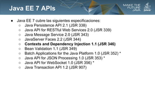 Java EE 7 APIs
●

Java EE 7 cubre las siguientes especificaciones:
○ Java Persistence API 2.1 (JSR 338)
○ Java API for RESTful Web Services 2.0 (JSR 339)
○ Java Message Service 2.0 (JSR 343)
○ JavaServer Faces 2.2 (JSR 344)
○ Contexts and Dependency Injection 1.1 (JSR 346)
○ Bean Validation 1.1 (JSR 349)
○ Batch Applications for the Java Platform 1.0 (JSR 352) *
○ Java API for JSON Processing 1.0 (JSR 353) *
○ Java API for WebSocket 1.0 (JSR 356) *
○ Java Transaction API 1.2 (JSR 907)

 