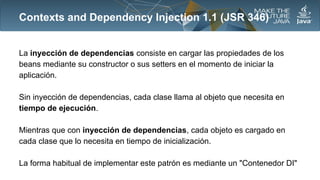 Contexts and Dependency Injection 1.1 (JSR 346)

La inyección de dependencias consiste en cargar las propiedades de los
beans mediante su constructor o sus setters en el momento de iniciar la
aplicación.
Sin inyección de dependencias, cada clase llama al objeto que necesita en
tiempo de ejecución.
Mientras que con inyección de dependencias, cada objeto es cargado en
cada clase que lo necesita en tiempo de inicialización.
La forma habitual de implementar este patrón es mediante un "Contenedor DI"

 