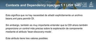 Contexts and Dependency Injection 1.1 (JSR 346)
Esto significa que no hay necesidad de añadir explícitamente un archivo
beans.xml para permitir DI.
Sin embargo, también es muy importante entender que la CDI ahora también
proporciona un control más preciso sobre la exploración de componente
mediante el atributo 'bean-discovery-mode'.
Este atributo tiene tres valores posibles:

 