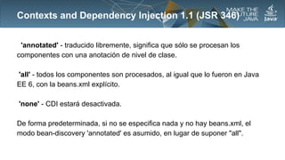 Contexts and Dependency Injection 1.1 (JSR 346)
'annotated' - traducido libremente, significa que sólo se procesan los
componentes con una anotación de nivel de clase.
'all' - todos los componentes son procesados​​, al igual que lo fueron en Java
EE 6, con la beans.xml explícito.
'none' - CDI estará desactivada.
De forma predeterminada, si no se especifica nada y no hay beans.xml, el
modo bean-discovery 'annotated' es asumido, en lugar de suponer "all".

 