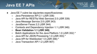 Java EE 7 APIs
●

Java EE 7 cubre las siguientes especificaciones:
○ Java Persistence API 2.1 (JSR 338)
○ Java API for RESTful Web Services 2.0 (JSR 339)
○ Java Message Service 2.0 (JSR 343)
○ JavaServer Faces 2.2 (JSR 344)
○ Contexts and Dependency Injection 1.1 (JSR 346)
○ Bean Validation 1.1 (JSR 349)
○ Batch Applications for the Java Platform 1.0 (JSR 352) *
○ Java API for JSON Processing 1.0 (JSR 353) *
○ Java API for WebSocket 1.0 (JSR 356) *
○ Java Transaction API 1.2 (JSR 907)

 