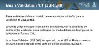 Bean Validation 1.1 (JSR 349)
Bean Validation define un modelo de metadatos y una interfaz para la
validación de JavaBeans.
La fuente de los metadatos consiste en anotaciones, con la posibilidad de
sobreescribir y extender estos metadatos por medio del uso de descriptores de
validación en formato XML.
Java Bean Validation (JSR 303) fue aprobado por el JCP al 16 de noviembre
de 2009, siendo aceptado como parte de la especificación Java EE 6.

 