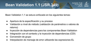 Bean Validation 1.1 (JSR 349)
Bean Validation 1.1 se estuvo enfocado en los siguientes temas:
●
●
●
●
●
●

Apertura de la especificación y su proceso
Validación a nivel de método (validación de parámetros o valores de
retorno)
Inyección de dependencias para los componentes Bean Validation
Integración con el contexto y la inyección de dependencias (CDI)
Conversión de grupo
Interpolación de mensaje de error utilizando las expresiones EL

 