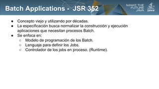 Batch Applications - JSR 352
●
●
●

Concepto viejo y utilizando por décadas.
La especificación busca normalizar la construcción y ejecución
aplicaciones que necesitan procesos Batch.
Se enfoca en:
○ Modelo de programación de los Batch.
○ Lenguaje para definir los Jobs.
○ Controlador de los jobs en proceso. (Runtime).

 
