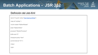 Batch Applications - JSR 352
Definición del Job-Xml
<job id="myJob" xmlns="http://batch.jsr352/jsl">
<step id="myStep" >
<chunk reader="MyItemReader"
writer="MyItemWriter"
processor="MyItemProcessor"
buffer-size="5"
checkpoint-policy="item"
commit-interval="10" />
</step>
</job>

 