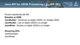 Java API for JSON Processing 1.0 (JSR 353)

Puntos importantes del API.
Basados en DOM.
JsonBuilder - Construye un objeto JSON o un arreglo JSON
JsonReader - Lee un objeto JSON o un arreglo
JsonWriter - Escribe un objeto JSON o un arreglo
Streaming APIs
JsonGenerator
JsonParser

 