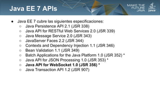 Java EE 7 APIs
●

Java EE 7 cubre las siguientes especificaciones:
○ Java Persistence API 2.1 (JSR 338)
○ Java API for RESTful Web Services 2.0 (JSR 339)
○ Java Message Service 2.0 (JSR 343)
○ JavaServer Faces 2.2 (JSR 344)
○ Contexts and Dependency Injection 1.1 (JSR 346)
○ Bean Validation 1.1 (JSR 349)
○ Batch Applications for the Java Platform 1.0 (JSR 352) *
○ Java API for JSON Processing 1.0 (JSR 353) *
○ Java API for WebSocket 1.0 (JSR 356) *
○ Java Transaction API 1.2 (JSR 907)

 