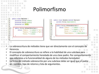Polimorfismo




•   La sobreescritura de métodos tiene que ver directamente con el concepto de
•   Herencia.
•   El concepto de sobreescritura se refiere a la habilidad de una subclase para
•   modificar el comportamiento heredado de una clase padre. Por comportamiento
•   nos referimos a la funcionalidad de alguno de los métodos heredados.
•   La firma del método sobreescrito por una subclase debe ser igual que el padre
•   en: nombre, tipo de retorno y lista de argumentos.
 