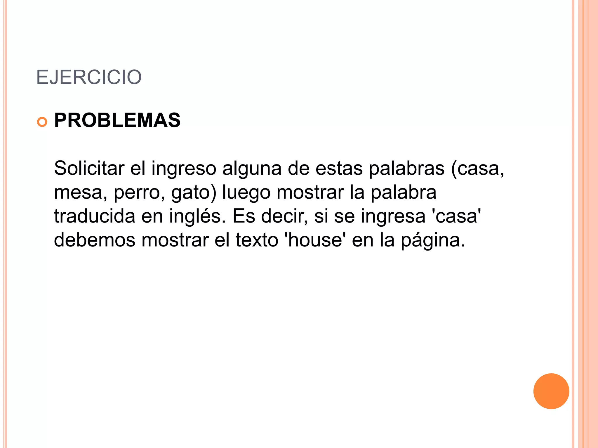 EJERCICIO

   PROBLEMAS

    Solicitar el ingreso alguna de estas palabras (casa,
    mesa, perro, gato) luego mostrar la palabra
    traducida en inglés. Es decir, si se ingresa 'casa'
    debemos mostrar el texto 'house' en la página.
 