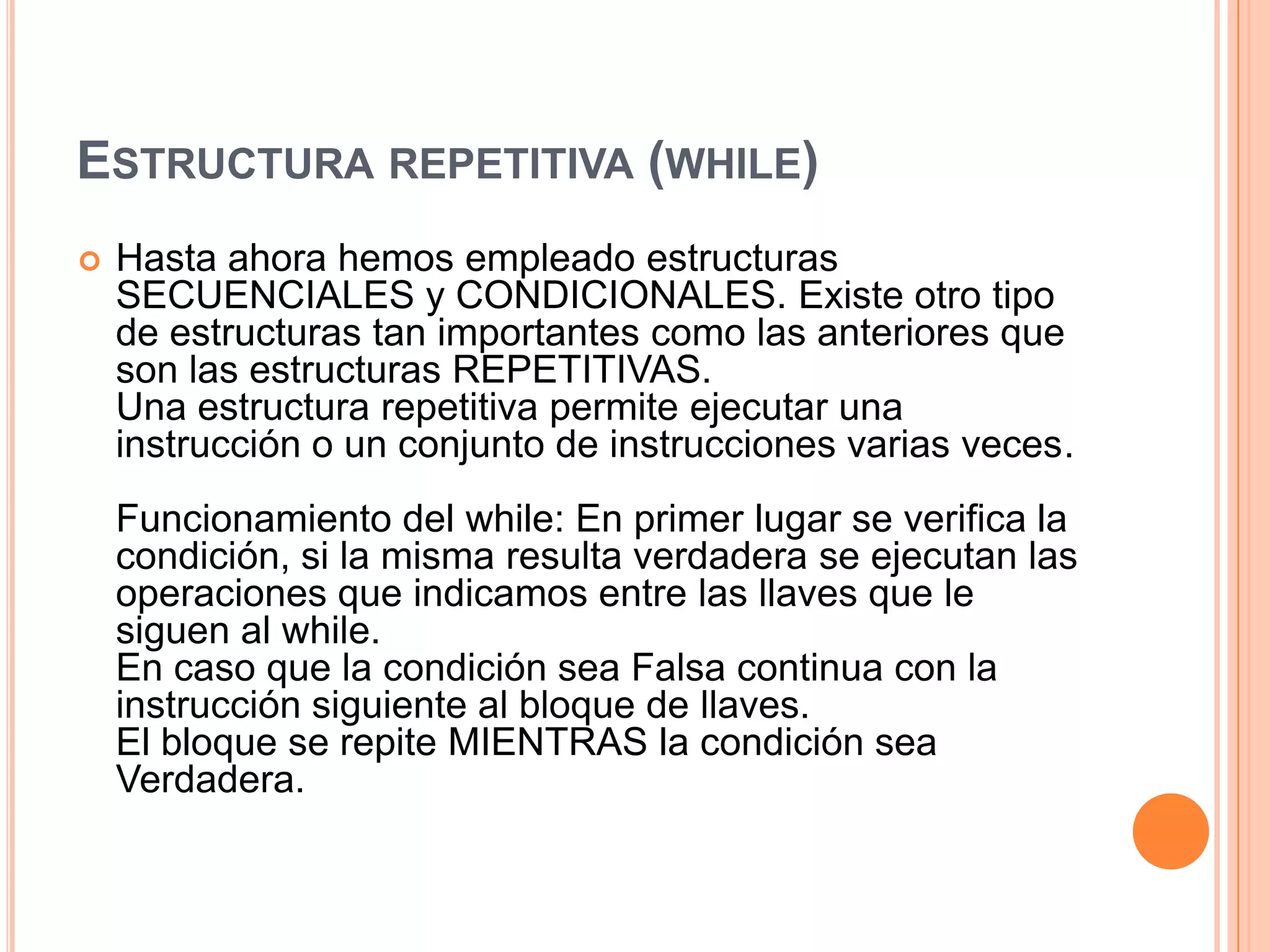 ESTRUCTURA REPETITIVA (WHILE)
   Hasta ahora hemos empleado estructuras
    SECUENCIALES y CONDICIONALES. Existe otro tipo
    de estructuras tan importantes como las anteriores que
    son las estructuras REPETITIVAS.
    Una estructura repetitiva permite ejecutar una
    instrucción o un conjunto de instrucciones varias veces.
    Funcionamiento del while: En primer lugar se verifica la
    condición, si la misma resulta verdadera se ejecutan las
    operaciones que indicamos entre las llaves que le
    siguen al while.
    En caso que la condición sea Falsa continua con la
    instrucción siguiente al bloque de llaves.
    El bloque se repite MIENTRAS la condición sea
    Verdadera.
 