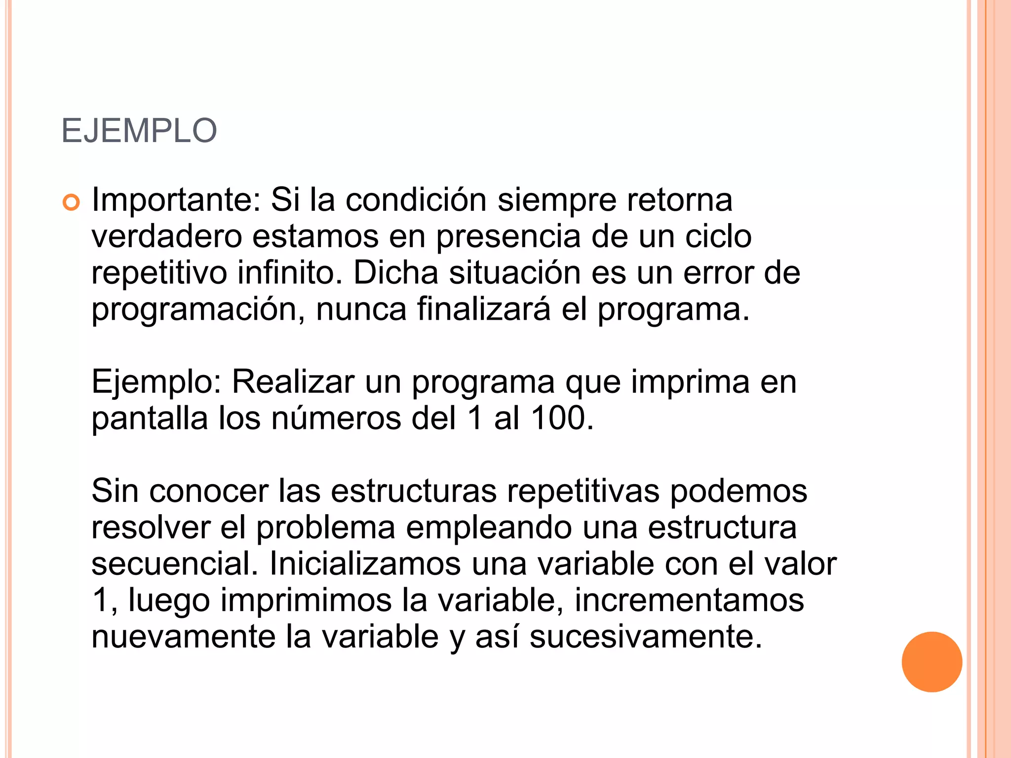EJEMPLO

   Importante: Si la condición siempre retorna
    verdadero estamos en presencia de un ciclo
    repetitivo infinito. Dicha situación es un error de
    programación, nunca finalizará el programa.

    Ejemplo: Realizar un programa que imprima en
    pantalla los números del 1 al 100.

    Sin conocer las estructuras repetitivas podemos
    resolver el problema empleando una estructura
    secuencial. Inicializamos una variable con el valor
    1, luego imprimimos la variable, incrementamos
    nuevamente la variable y así sucesivamente.
 