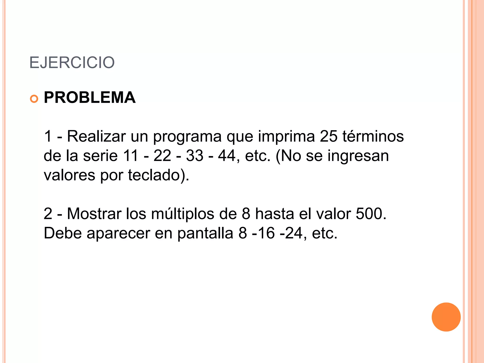 EJERCICIO

   PROBLEMA

    1 - Realizar un programa que imprima 25 términos
    de la serie 11 - 22 - 33 - 44, etc. (No se ingresan
    valores por teclado).

    2 - Mostrar los múltiplos de 8 hasta el valor 500.
    Debe aparecer en pantalla 8 -16 -24, etc.
 