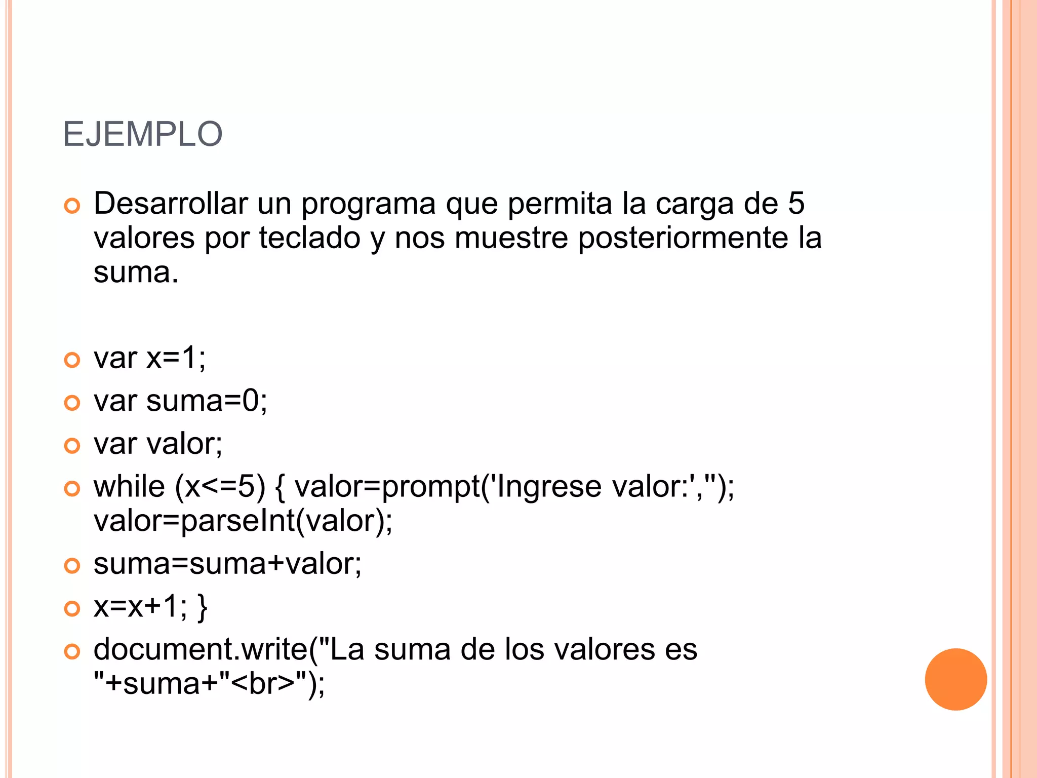 EJEMPLO
   Desarrollar un programa que permita la carga de 5
    valores por teclado y nos muestre posteriormente la
    suma.

   var x=1;
   var suma=0;
   var valor;
   while (x<=5) { valor=prompt('Ingrese valor:','');
    valor=parseInt(valor);
   suma=suma+valor;
   x=x+1; }
   document.write("La suma de los valores es
    "+suma+"<br>");
 