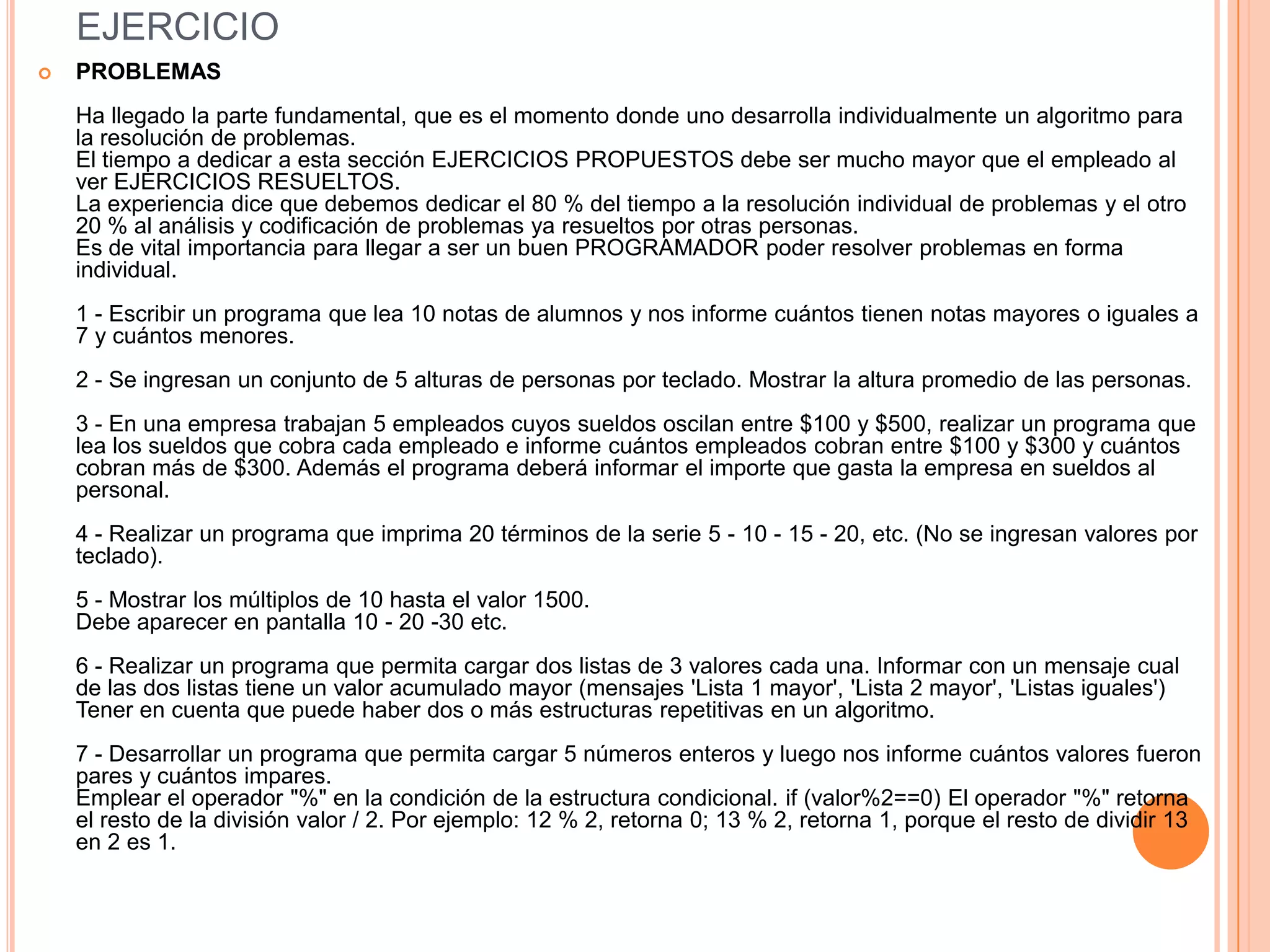 EJERCICIO
   PROBLEMAS
    Ha llegado la parte fundamental, que es el momento donde uno desarrolla individualmente un algoritmo para
    la resolución de problemas.
    El tiempo a dedicar a esta sección EJERCICIOS PROPUESTOS debe ser mucho mayor que el empleado al
    ver EJERCICIOS RESUELTOS.
    La experiencia dice que debemos dedicar el 80 % del tiempo a la resolución individual de problemas y el otro
    20 % al análisis y codificación de problemas ya resueltos por otras personas.
    Es de vital importancia para llegar a ser un buen PROGRAMADOR poder resolver problemas en forma
    individual.
    1 - Escribir un programa que lea 10 notas de alumnos y nos informe cuántos tienen notas mayores o iguales a
    7 y cuántos menores.
    2 - Se ingresan un conjunto de 5 alturas de personas por teclado. Mostrar la altura promedio de las personas.
    3 - En una empresa trabajan 5 empleados cuyos sueldos oscilan entre $100 y $500, realizar un programa que
    lea los sueldos que cobra cada empleado e informe cuántos empleados cobran entre $100 y $300 y cuántos
    cobran más de $300. Además el programa deberá informar el importe que gasta la empresa en sueldos al
    personal.
    4 - Realizar un programa que imprima 20 términos de la serie 5 - 10 - 15 - 20, etc. (No se ingresan valores por
    teclado).
    5 - Mostrar los múltiplos de 10 hasta el valor 1500.
    Debe aparecer en pantalla 10 - 20 -30 etc.
    6 - Realizar un programa que permita cargar dos listas de 3 valores cada una. Informar con un mensaje cual
    de las dos listas tiene un valor acumulado mayor (mensajes 'Lista 1 mayor', 'Lista 2 mayor', 'Listas iguales')
    Tener en cuenta que puede haber dos o más estructuras repetitivas en un algoritmo.
    7 - Desarrollar un programa que permita cargar 5 números enteros y luego nos informe cuántos valores fueron
    pares y cuántos impares.
    Emplear el operador "%" en la condición de la estructura condicional. if (valor%2==0) El operador "%" retorna
    el resto de la división valor / 2. Por ejemplo: 12 % 2, retorna 0; 13 % 2, retorna 1, porque el resto de dividir 13
    en 2 es 1.
 