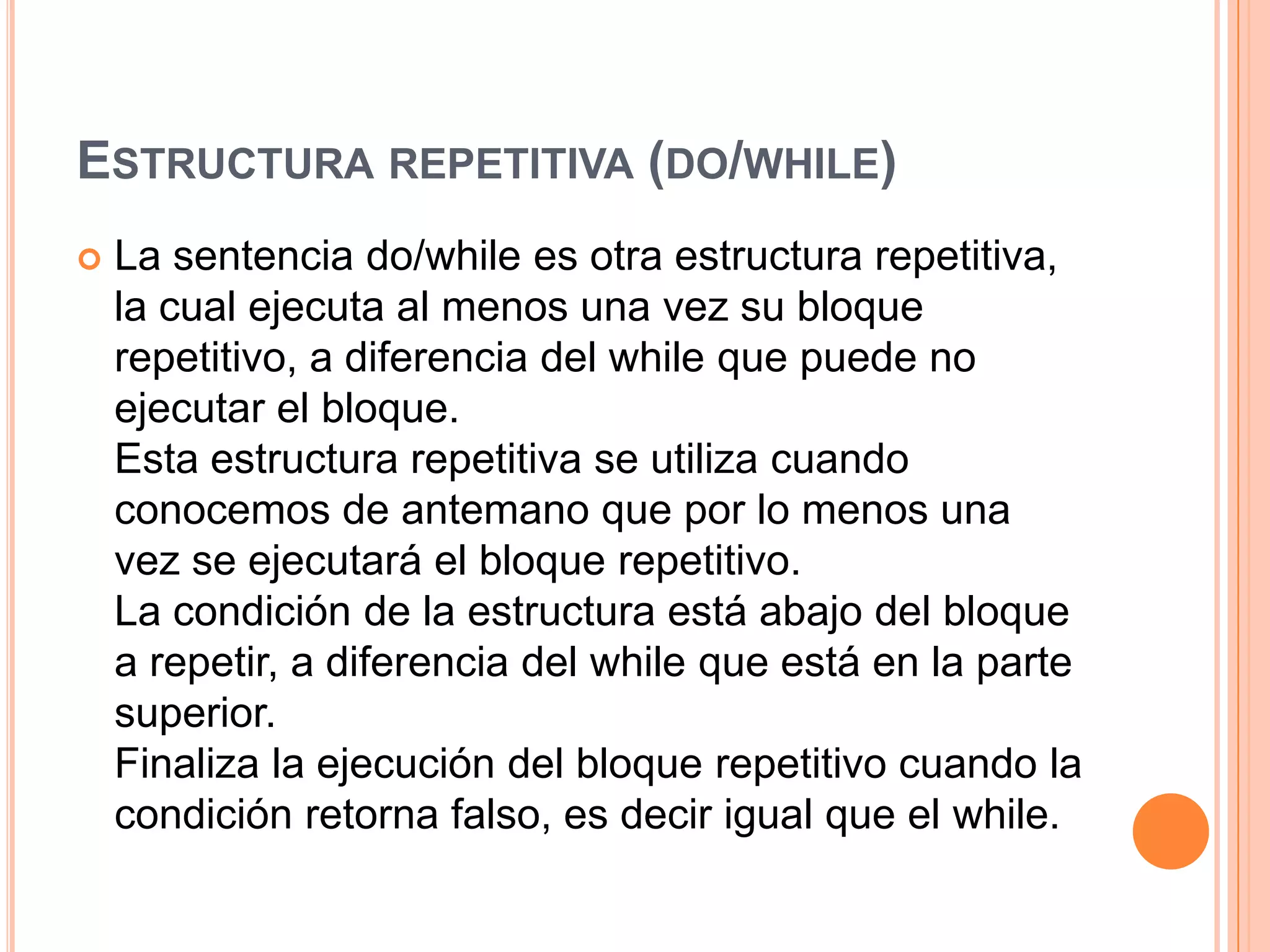 ESTRUCTURA REPETITIVA (DO/WHILE)
   La sentencia do/while es otra estructura repetitiva,
    la cual ejecuta al menos una vez su bloque
    repetitivo, a diferencia del while que puede no
    ejecutar el bloque.
    Esta estructura repetitiva se utiliza cuando
    conocemos de antemano que por lo menos una
    vez se ejecutará el bloque repetitivo.
    La condición de la estructura está abajo del bloque
    a repetir, a diferencia del while que está en la parte
    superior.
    Finaliza la ejecución del bloque repetitivo cuando la
    condición retorna falso, es decir igual que el while.
 