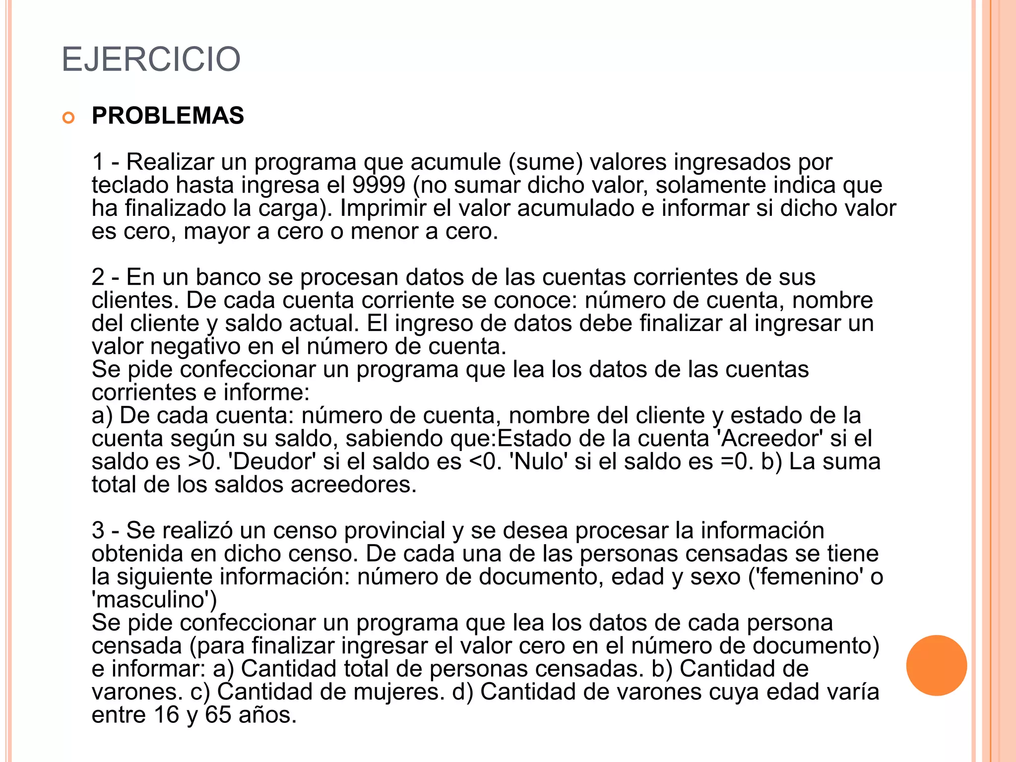 EJERCICIO
   PROBLEMAS
    1 - Realizar un programa que acumule (sume) valores ingresados por
    teclado hasta ingresa el 9999 (no sumar dicho valor, solamente indica que
    ha finalizado la carga). Imprimir el valor acumulado e informar si dicho valor
    es cero, mayor a cero o menor a cero.
    2 - En un banco se procesan datos de las cuentas corrientes de sus
    clientes. De cada cuenta corriente se conoce: número de cuenta, nombre
    del cliente y saldo actual. El ingreso de datos debe finalizar al ingresar un
    valor negativo en el número de cuenta.
    Se pide confeccionar un programa que lea los datos de las cuentas
    corrientes e informe:
    a) De cada cuenta: número de cuenta, nombre del cliente y estado de la
    cuenta según su saldo, sabiendo que:Estado de la cuenta 'Acreedor' si el
    saldo es >0. 'Deudor' si el saldo es <0. 'Nulo' si el saldo es =0. b) La suma
    total de los saldos acreedores.
    3 - Se realizó un censo provincial y se desea procesar la información
    obtenida en dicho censo. De cada una de las personas censadas se tiene
    la siguiente información: número de documento, edad y sexo ('femenino' o
    'masculino')
    Se pide confeccionar un programa que lea los datos de cada persona
    censada (para finalizar ingresar el valor cero en el número de documento)
    e informar: a) Cantidad total de personas censadas. b) Cantidad de
    varones. c) Cantidad de mujeres. d) Cantidad de varones cuya edad varía
    entre 16 y 65 años.
 