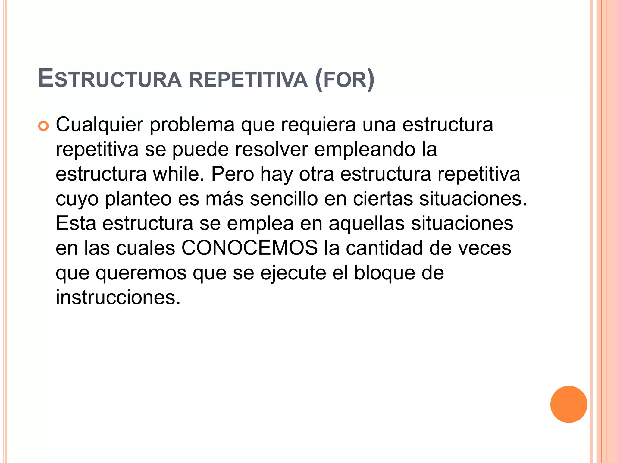 ESTRUCTURA REPETITIVA (FOR)
   Cualquier problema que requiera una estructura
    repetitiva se puede resolver empleando la
    estructura while. Pero hay otra estructura repetitiva
    cuyo planteo es más sencillo en ciertas situaciones.
    Esta estructura se emplea en aquellas situaciones
    en las cuales CONOCEMOS la cantidad de veces
    que queremos que se ejecute el bloque de
    instrucciones.
 