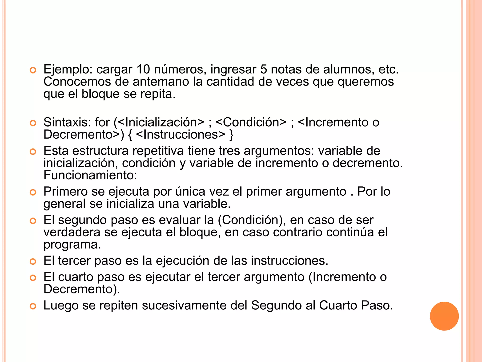    Ejemplo: cargar 10 números, ingresar 5 notas de alumnos, etc.
    Conocemos de antemano la cantidad de veces que queremos
    que el bloque se repita.

   Sintaxis: for (<Inicialización> ; <Condición> ; <Incremento o
    Decremento>) { <Instrucciones> }
   Esta estructura repetitiva tiene tres argumentos: variable de
    inicialización, condición y variable de incremento o decremento.
    Funcionamiento:
   Primero se ejecuta por única vez el primer argumento . Por lo
    general se inicializa una variable.
   El segundo paso es evaluar la (Condición), en caso de ser
    verdadera se ejecuta el bloque, en caso contrario continúa el
    programa.
   El tercer paso es la ejecución de las instrucciones.
   El cuarto paso es ejecutar el tercer argumento (Incremento o
    Decremento).
   Luego se repiten sucesivamente del Segundo al Cuarto Paso.
 