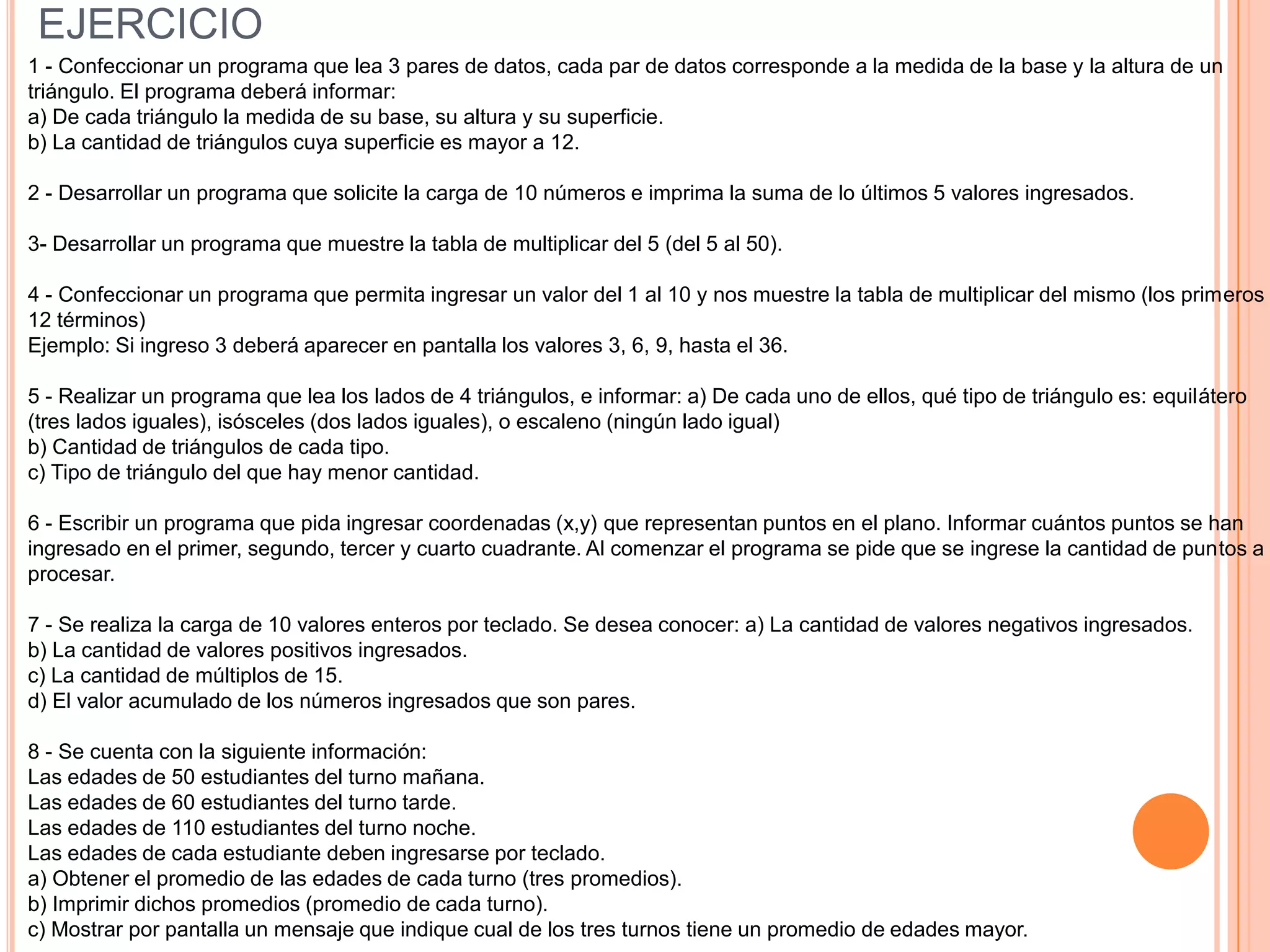EJERCICIO
1 - Confeccionar un programa que lea 3 pares de datos, cada par de datos corresponde a la medida de la base y la altura de un
triángulo. El programa deberá informar:
a) De cada triángulo la medida de su base, su altura y su superficie.
b) La cantidad de triángulos cuya superficie es mayor a 12.

2 - Desarrollar un programa que solicite la carga de 10 números e imprima la suma de lo últimos 5 valores ingresados.

3- Desarrollar un programa que muestre la tabla de multiplicar del 5 (del 5 al 50).

4 - Confeccionar un programa que permita ingresar un valor del 1 al 10 y nos muestre la tabla de multiplicar del mismo (los primeros
12 términos)
Ejemplo: Si ingreso 3 deberá aparecer en pantalla los valores 3, 6, 9, hasta el 36.

5 - Realizar un programa que lea los lados de 4 triángulos, e informar: a) De cada uno de ellos, qué tipo de triángulo es: equilátero
(tres lados iguales), isósceles (dos lados iguales), o escaleno (ningún lado igual)
b) Cantidad de triángulos de cada tipo.
c) Tipo de triángulo del que hay menor cantidad.

6 - Escribir un programa que pida ingresar coordenadas (x,y) que representan puntos en el plano. Informar cuántos puntos se han
ingresado en el primer, segundo, tercer y cuarto cuadrante. Al comenzar el programa se pide que se ingrese la cantidad de puntos a
procesar.

7 - Se realiza la carga de 10 valores enteros por teclado. Se desea conocer: a) La cantidad de valores negativos ingresados.
b) La cantidad de valores positivos ingresados.
c) La cantidad de múltiplos de 15.
d) El valor acumulado de los números ingresados que son pares.

8 - Se cuenta con la siguiente información:
Las edades de 50 estudiantes del turno mañana.
Las edades de 60 estudiantes del turno tarde.
Las edades de 110 estudiantes del turno noche.
Las edades de cada estudiante deben ingresarse por teclado.
a) Obtener el promedio de las edades de cada turno (tres promedios).
b) Imprimir dichos promedios (promedio de cada turno).
c) Mostrar por pantalla un mensaje que indique cual de los tres turnos tiene un promedio de edades mayor.
 