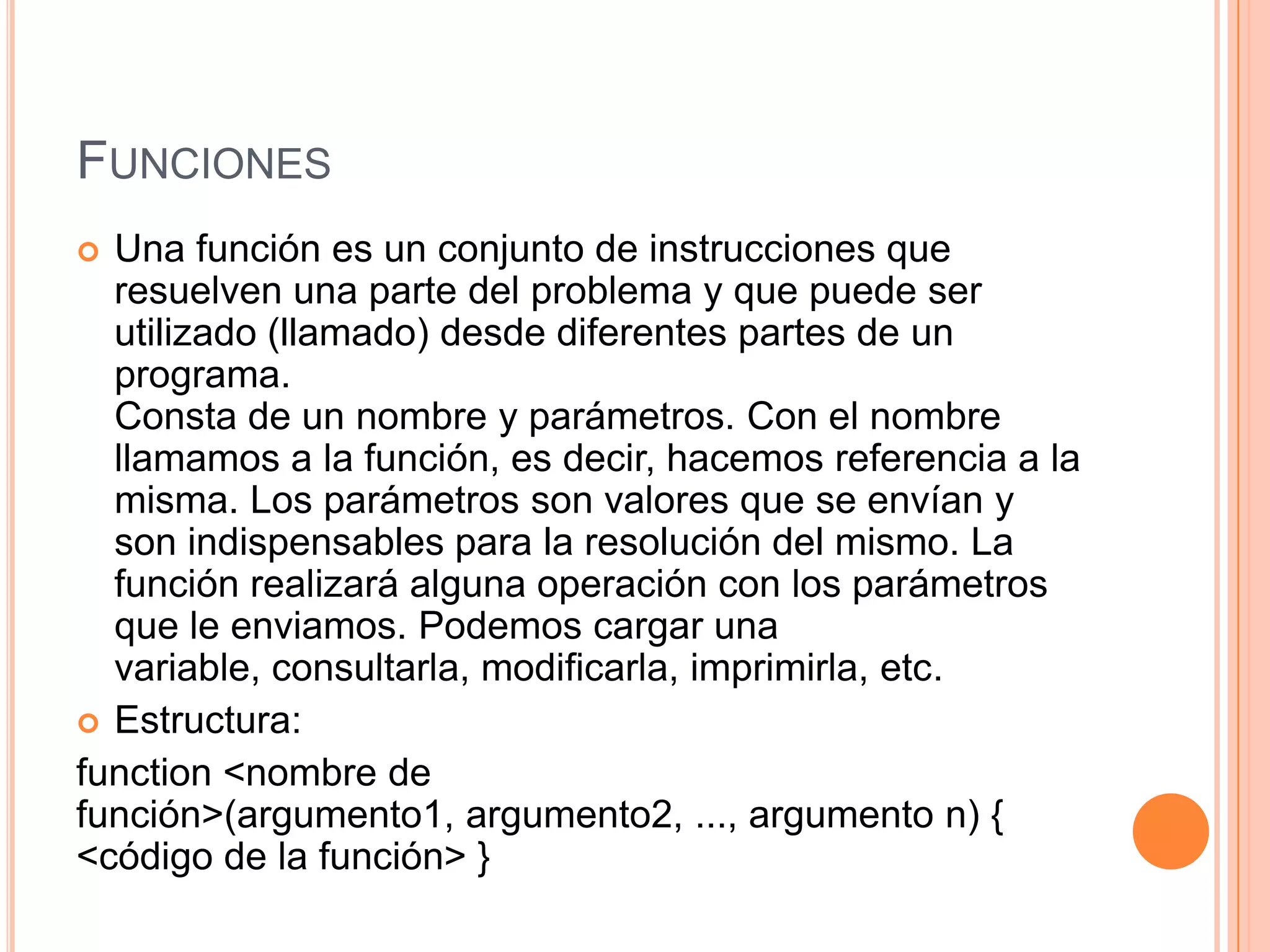FUNCIONES
 Una función es un conjunto de instrucciones que
  resuelven una parte del problema y que puede ser
  utilizado (llamado) desde diferentes partes de un
  programa.
  Consta de un nombre y parámetros. Con el nombre
  llamamos a la función, es decir, hacemos referencia a la
  misma. Los parámetros son valores que se envían y
  son indispensables para la resolución del mismo. La
  función realizará alguna operación con los parámetros
  que le enviamos. Podemos cargar una
  variable, consultarla, modificarla, imprimirla, etc.
 Estructura:
function <nombre de
función>(argumento1, argumento2, ..., argumento n) {
<código de la función> }
 