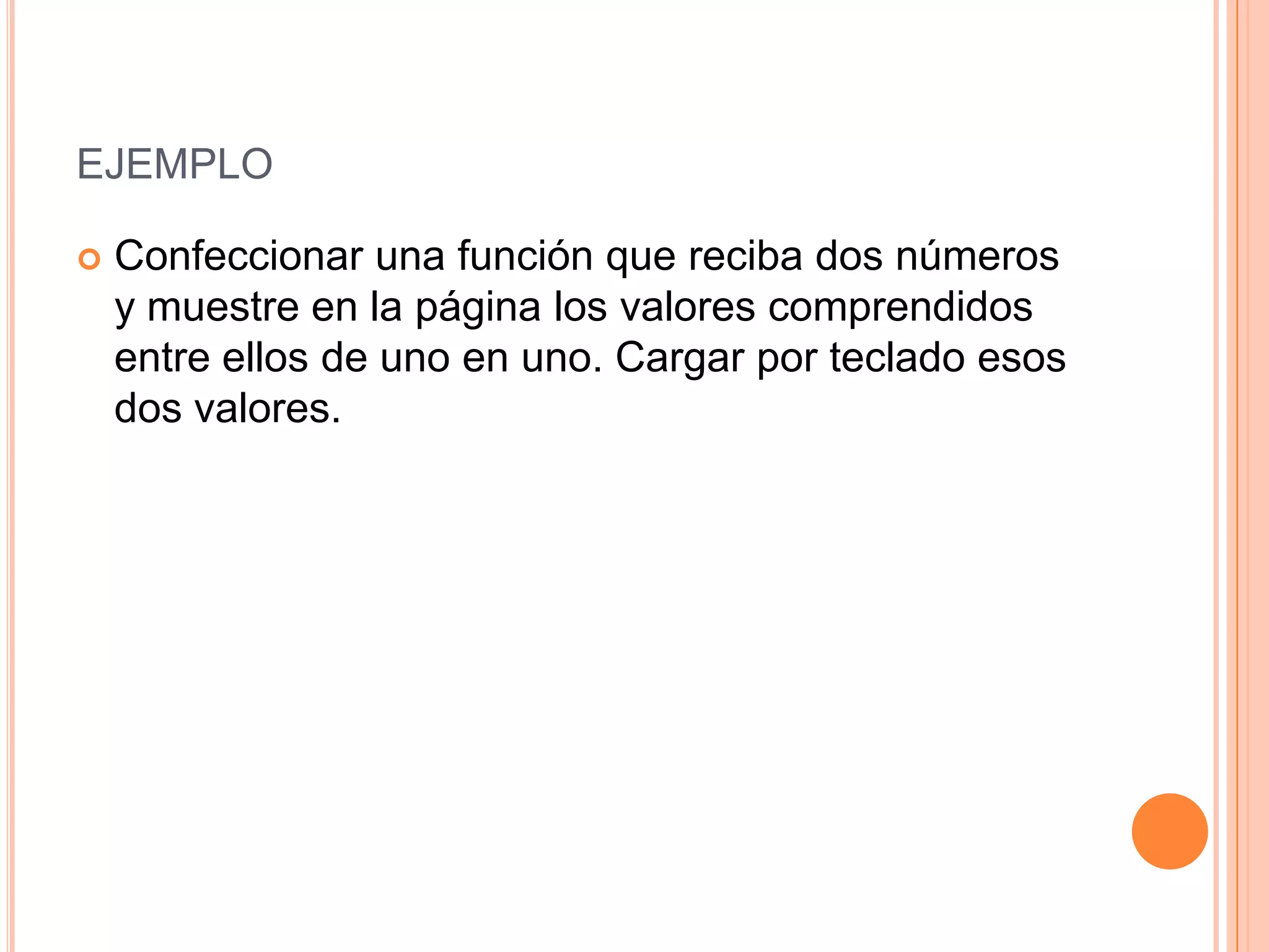 EJEMPLO

   Confeccionar una función que reciba dos números
    y muestre en la página los valores comprendidos
    entre ellos de uno en uno. Cargar por teclado esos
    dos valores.
 