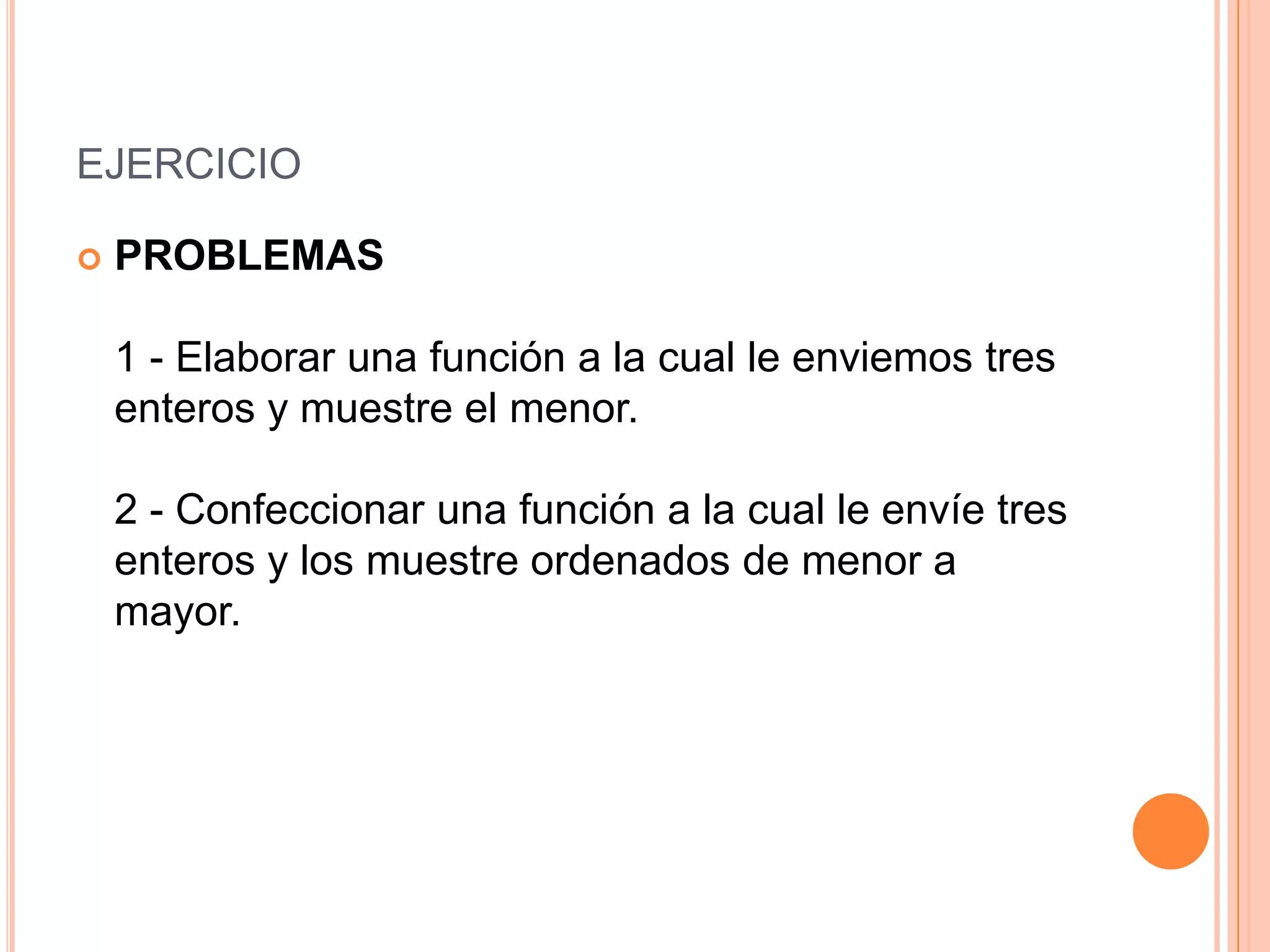 EJERCICIO

   PROBLEMAS

    1 - Elaborar una función a la cual le enviemos tres
    enteros y muestre el menor.

    2 - Confeccionar una función a la cual le envíe tres
    enteros y los muestre ordenados de menor a
    mayor.
 