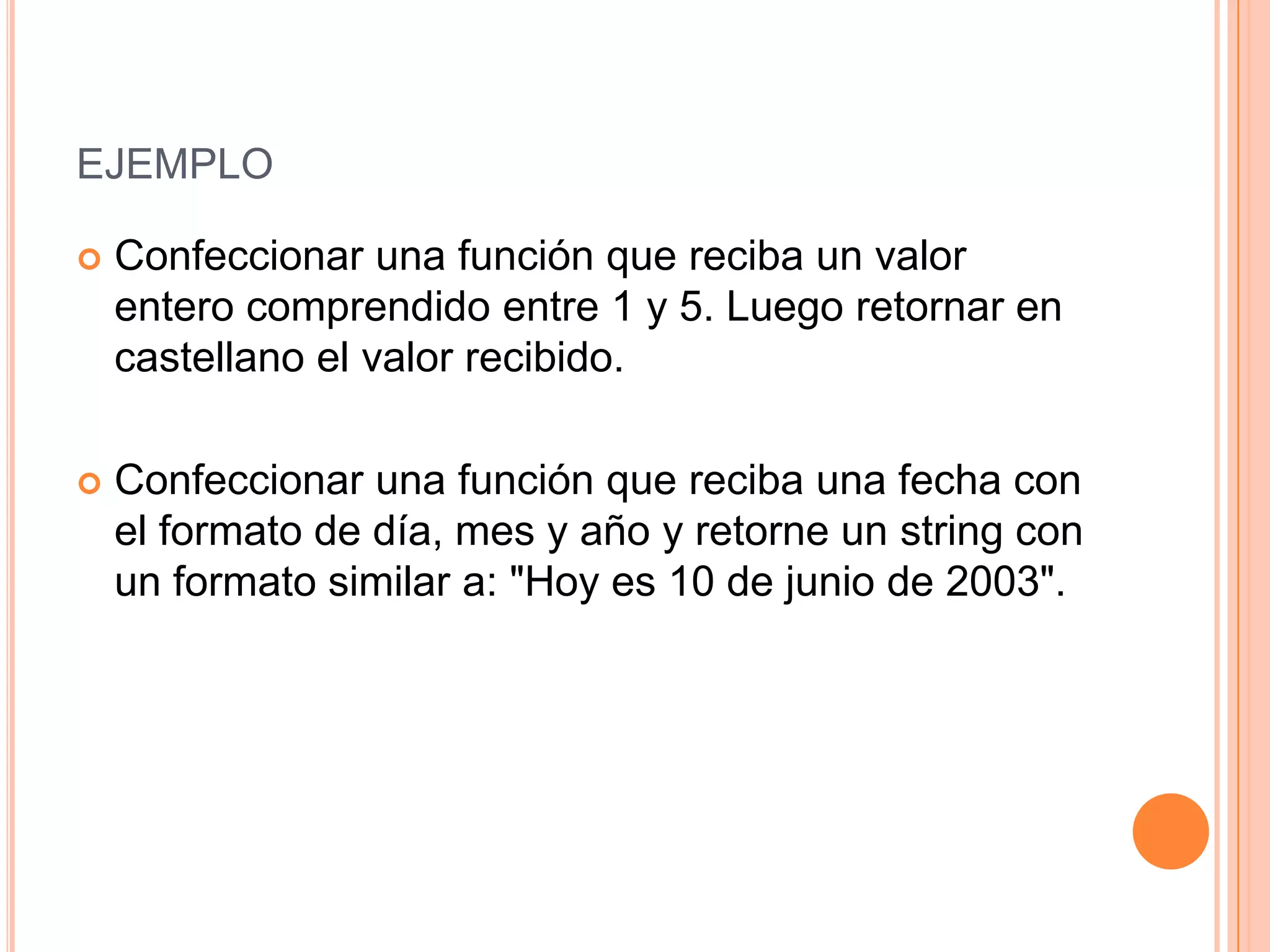 EJEMPLO

   Confeccionar una función que reciba un valor
    entero comprendido entre 1 y 5. Luego retornar en
    castellano el valor recibido.

   Confeccionar una función que reciba una fecha con
    el formato de día, mes y año y retorne un string con
    un formato similar a: "Hoy es 10 de junio de 2003".
 