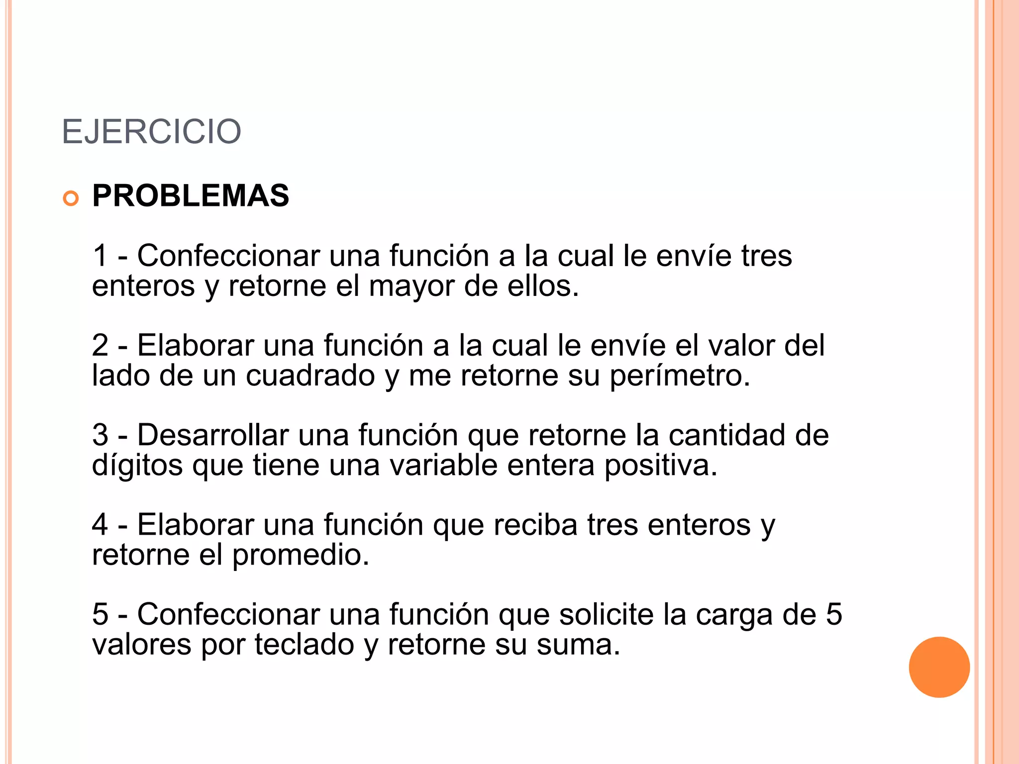 EJERCICIO
   PROBLEMAS
    1 - Confeccionar una función a la cual le envíe tres
    enteros y retorne el mayor de ellos.
    2 - Elaborar una función a la cual le envíe el valor del
    lado de un cuadrado y me retorne su perímetro.
    3 - Desarrollar una función que retorne la cantidad de
    dígitos que tiene una variable entera positiva.
    4 - Elaborar una función que reciba tres enteros y
    retorne el promedio.
    5 - Confeccionar una función que solicite la carga de 5
    valores por teclado y retorne su suma.
 