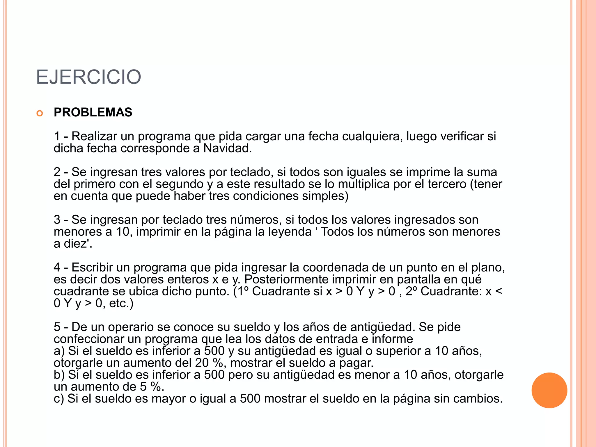 EJERCICIO
   PROBLEMAS
    1 - Realizar un programa que pida cargar una fecha cualquiera, luego verificar si
    dicha fecha corresponde a Navidad.
    2 - Se ingresan tres valores por teclado, si todos son iguales se imprime la suma
    del primero con el segundo y a este resultado se lo multiplica por el tercero (tener
    en cuenta que puede haber tres condiciones simples)
    3 - Se ingresan por teclado tres números, si todos los valores ingresados son
    menores a 10, imprimir en la página la leyenda ' Todos los números son menores
    a diez'.
    4 - Escribir un programa que pida ingresar la coordenada de un punto en el plano,
    es decir dos valores enteros x e y. Posteriormente imprimir en pantalla en qué
    cuadrante se ubica dicho punto. (1º Cuadrante si x > 0 Y y > 0 , 2º Cuadrante: x <
    0 Y y > 0, etc.)
    5 - De un operario se conoce su sueldo y los años de antigüedad. Se pide
    confeccionar un programa que lea los datos de entrada e informe
    a) Si el sueldo es inferior a 500 y su antigüedad es igual o superior a 10 años,
    otorgarle un aumento del 20 %, mostrar el sueldo a pagar.
    b) Si el sueldo es inferior a 500 pero su antigüedad es menor a 10 años, otorgarle
    un aumento de 5 %.
    c) Si el sueldo es mayor o igual a 500 mostrar el sueldo en la página sin cambios.
 