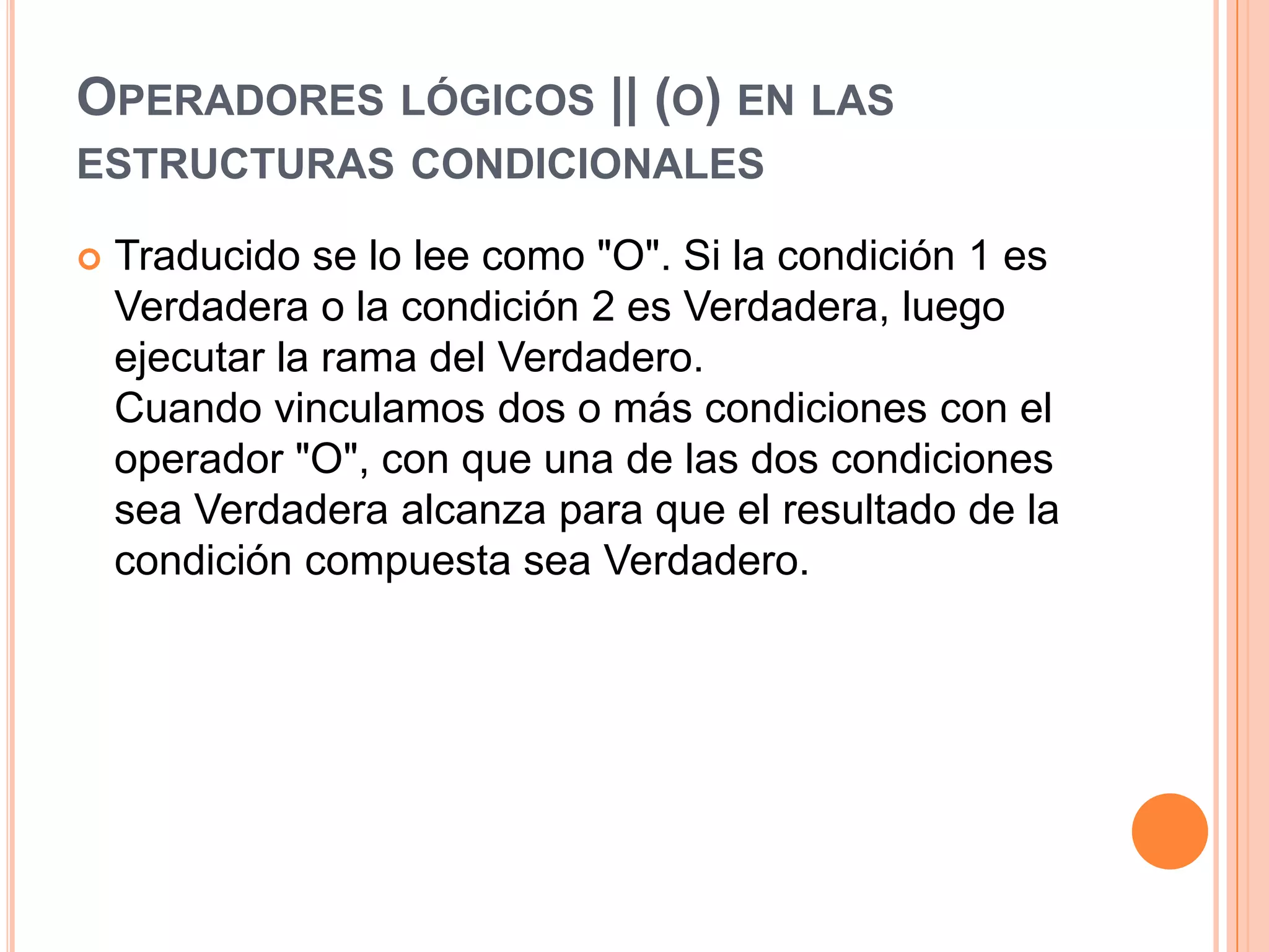 OPERADORES LÓGICOS || (O) EN LAS
ESTRUCTURAS CONDICIONALES

   Traducido se lo lee como "O". Si la condición 1 es
    Verdadera o la condición 2 es Verdadera, luego
    ejecutar la rama del Verdadero.
    Cuando vinculamos dos o más condiciones con el
    operador "O", con que una de las dos condiciones
    sea Verdadera alcanza para que el resultado de la
    condición compuesta sea Verdadero.
 