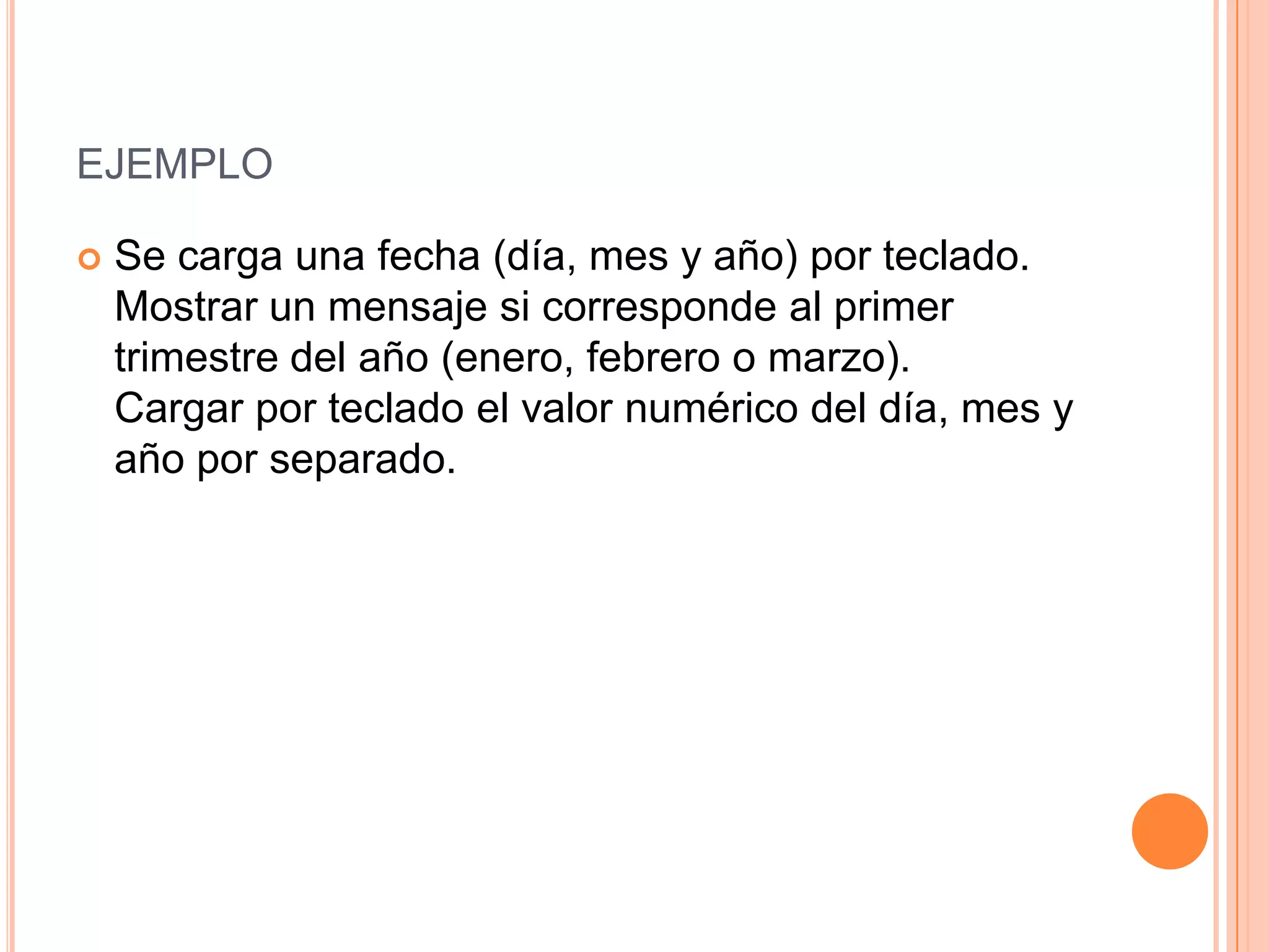 EJEMPLO

   Se carga una fecha (día, mes y año) por teclado.
    Mostrar un mensaje si corresponde al primer
    trimestre del año (enero, febrero o marzo).
    Cargar por teclado el valor numérico del día, mes y
    año por separado.
 