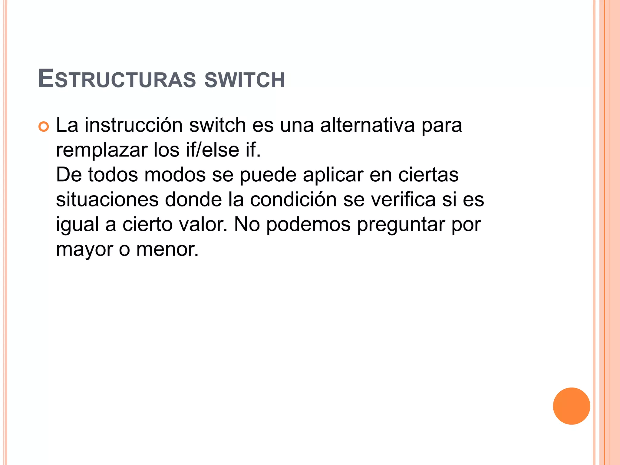 ESTRUCTURAS SWITCH
   La instrucción switch es una alternativa para
    remplazar los if/else if.
    De todos modos se puede aplicar en ciertas
    situaciones donde la condición se verifica si es
    igual a cierto valor. No podemos preguntar por
    mayor o menor.
 