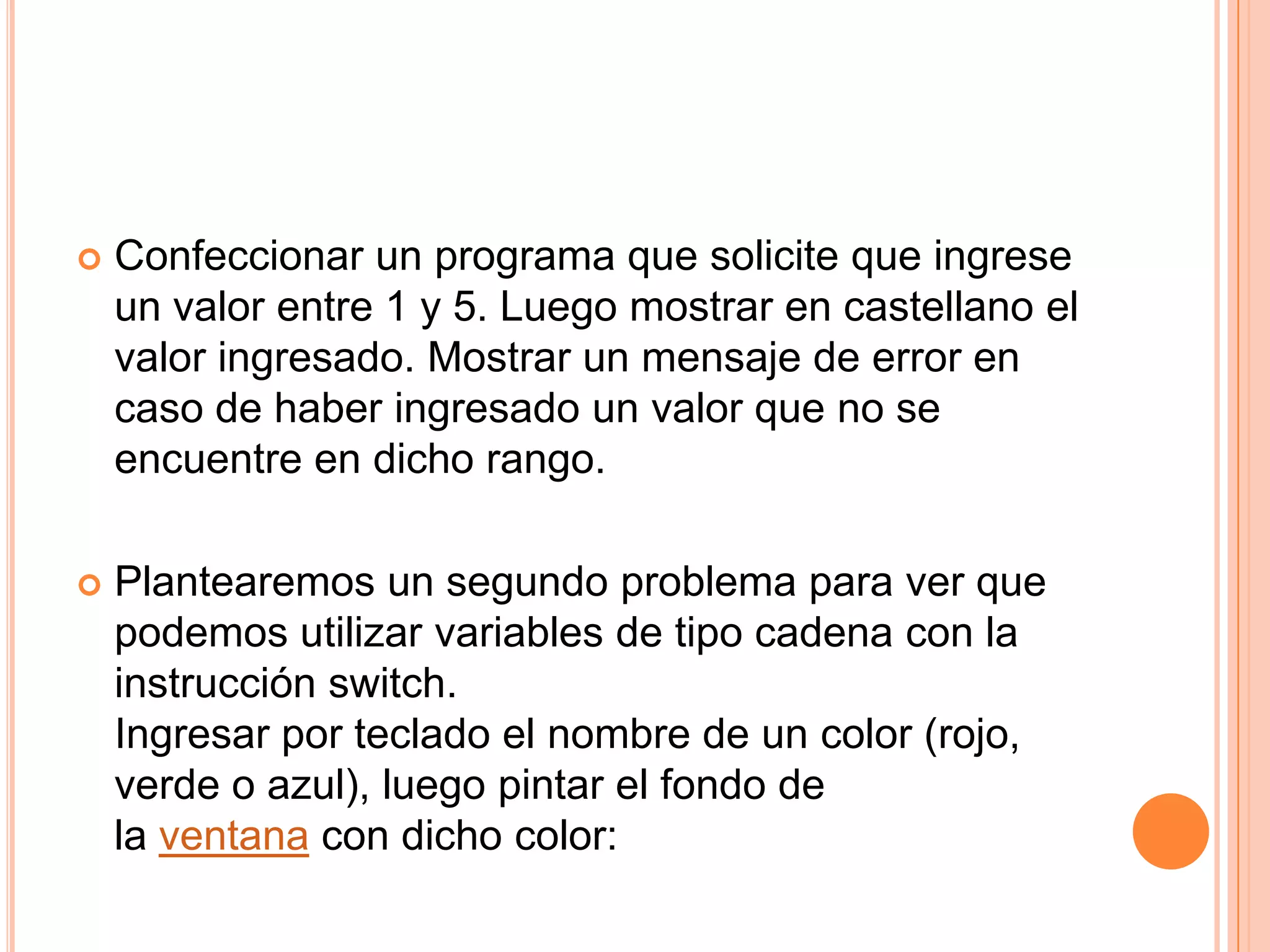    Confeccionar un programa que solicite que ingrese
    un valor entre 1 y 5. Luego mostrar en castellano el
    valor ingresado. Mostrar un mensaje de error en
    caso de haber ingresado un valor que no se
    encuentre en dicho rango.

   Plantearemos un segundo problema para ver que
    podemos utilizar variables de tipo cadena con la
    instrucción switch.
    Ingresar por teclado el nombre de un color (rojo,
    verde o azul), luego pintar el fondo de
    la ventana con dicho color:
 